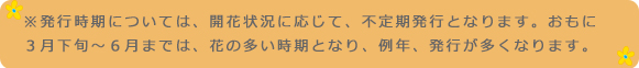 ※発行時期については、開花状況に応じて、不定期発行となります。おもに3月下旬~6月までは、花の多い時期となり、例年、発行が多くなります。