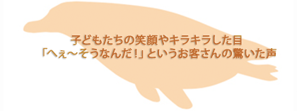 子どもたちの笑顔やキラキラした目　「へぇ～そうなんだ！」というお客さんの驚いた声