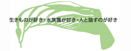 生きものが好き・水族園が好き・人と話すのが好き