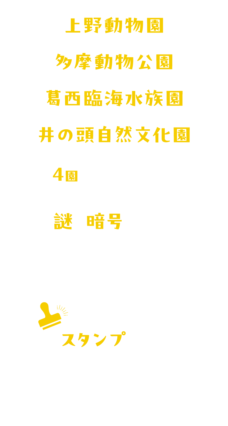 野動物園・多摩動物公園・葛西臨海水族園・井の頭自然文化園の4園を実際にめぐり、出題される謎や暗号を解いてストーリーを進めていく謎解きイベントです。謎を解いてスタンプを集め、オリジナルグッズが当たる抽選に応募しよう！