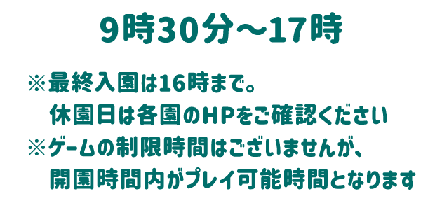 9時30分～17時 ※最終入園は16時まで。休園日は各園のHPをご確認ください ※ゲームの制限時間はございませんが、開園時間内がプレイ可能時間となります