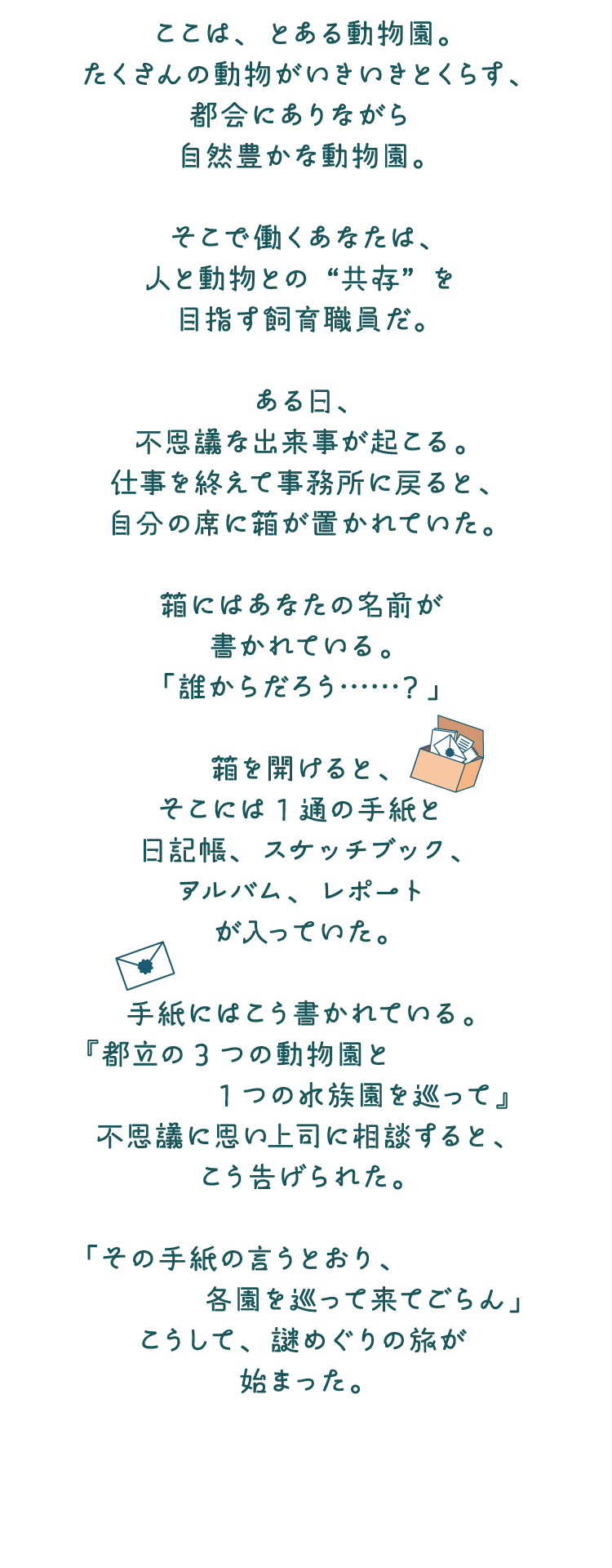 ここは、とある動物園。たくさんの動物がいきいきとくらす、都会にありながら自然豊かな動物園。そこで働くあなたは、人と動物との“共存”を目指す飼育職員だ。ある日、不思議な出来事が起こる。仕事を終えて事務所に戻ると、自分の席に箱が置かれていた。箱にはあなたの名前が書かれている。「誰からだろう……？」箱を開けると、そこには1通の手紙と日記帳、スケッチブック、アルバム、レポートが入っていた。手紙にはこう書かれている。『都立の3つの動物園と1つの水族園を巡って』不思議に思い上司に相談すると、こう告げられた。「その手紙の言うとおり、各園を巡って来てごらん」こうして、謎めぐりの旅が始まった。