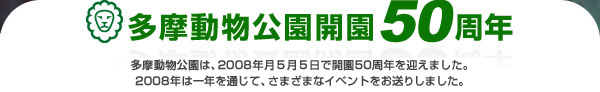 多摩動物公園は、今年（2008年）の5月5日で開園50周年を迎えました！
今年一年、さまざまなイベントをお送りします。
くわしくは、イベントタイトルをクリックしてください。